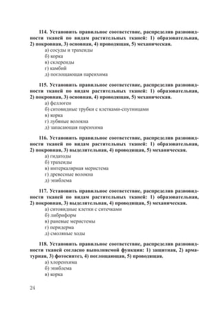 24
114. Установить правильное соответствие, распределив разновид-
ности тканей по видам растительных тканей: 1) образовательная,
2) покровная, 3) основная, 4) проводящая, 5) механическая.
а) сосуды и трахеиды
б) корка
в) склереиды
г) камбий
д) поглощающая паренхима
115. Установить правильное соответствие, распределив разновид-
ности тканей по видам растительных тканей: 1) образовательная,
2) покровная, 3) основная, 4) проводящая, 5) механическая.
а) феллоген
б) ситовидные трубки с клетками-спутницами
в) корка
г) лубяные волокна
д) запасающая паренхима
116. Установить правильное соответствие, распределив разновид-
ности тканей по видам растительных тканей: 1) образовательная,
2) покровная, 3) выделительная, 4) проводящая, 5) механическая.
а) гидатоды
б) трахеиды
в) интеркалярная меристема
г) древесные волокна
д) эпиблема
117. Установить правильное соответствие, распределив разновид-
ности тканей по видам растительных тканей: 1) образовательная,
2) покровная, 3) выделительная, 4) проводящая, 5) механическая.
а) ситовидные клетки с ситечками
б) либриформ
в) раневые меристемы
г) перидерма
д) смоляные ходы
118. Установить правильное соответствие, распределив разновид-
ности тканей согласно выполняемой функции: 1) защитная, 2) арма-
турная, 3) фотосинтез, 4) поглощающая, 5) проводящая.
а) хлоренхима
б) эпиблема
в) корка
Copyright ОАО «ЦКБ «БИБКОМ» & ООО «Aгентство Kнига-Cервис»
 