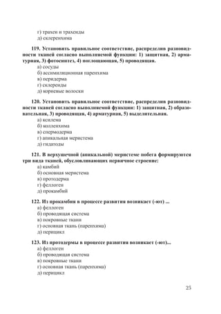 25
г) трахеи и трахеиды
д) склеренхима
119. Установить правильное соответствие, распределив разновид-
ности тканей согласно выполняемой функции: 1) защитная, 2) арма-
турная, 3) фотосинтез, 4) поглощающая, 5) проводящая.
а) сосуды
б) ассимиляционная паренхима
в) перидерма
г) склереиды
д) корневые волоски
120. Установить правильное соответствие, распределив разновид-
ности тканей согласно выполняемой функции: 1) защитная, 2) образо-
вательная, 3) проводящая, 4) арматурная, 5) выделительная.
а) ксилема
б) колленхима
в) спермодерма
г) апикальная меристема
д) гидатоды
121. В верхушечной (апикальной) меристеме побега формируются
три вида тканей, обусловливающих первичное строение:
а) камбий
б) основная меристема
в) протодерма
г) феллоген
д) прокамбий
122. Из прокамбия в процессе развития возникает (-ют) ...
а) феллоген
б) проводящая система
в) покровные ткани
г) основная ткань (паренхима)
д) перицикл
123. Из протодермы в процессе развития возникает (-ют)...
а) феллоген
б) проводящая система
в) покровные ткани
г) основная ткань (паренхима)
д) перицикл
Copyright ОАО «ЦКБ «БИБКОМ» & ООО «Aгентство Kнига-Cервис»
 