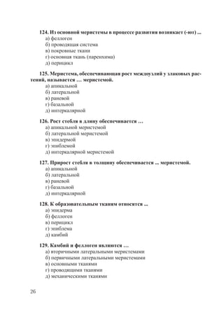 26
124. Из основной меристемы в процессе развития возникает (-ют) ...
а) феллоген
б) проводящая система
в) покровные ткани
г) основная ткань (паренхима)
д) перицикл
125. Меристема, обеспечивающая рост междоузлий у злаковых рас-
тений, называется … меристемой.
а) апикальной
б) латеральной
в) раневой
г) базальной
д) интеркалярной
126. Рост стебля в длину обеспечивается …
а) апикальной меристемой
б) латеральной меристемой
в) эпидермой
г) эпиблемой
д) интеркалярной меристемой
127. Прирост стебля в толщину обеспечивается ... меристемой.
а) апикальной
б) латеральной
в) раневой
г) базальной
д) интеркалярной
128. К образовательным тканям относятся ...
а) эпидерма
б) феллоген
в) перицикл
г) эпиблема
д) камбий
129. Камбий и феллоген являются …
а) вторичными латеральными меристемами
б) первичными латеральными меристемами
в) основными тканями
г) проводящими тканями
д) механическими тканями
Copyright ОАО «ЦКБ «БИБКОМ» & ООО «Aгентство Kнига-Cервис»
 