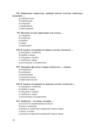 28
136. Первичную меристему, дающую начало клеткам эпиблемы,
называют …
а) дерматогеном
б) периблемой
в) плеромой
г) прокамбием
д) протодермой
137. Наличие устьиц характерно для клеток …
а) эпидермы
б) эпиблемы
в) пробки
г) корки
д) перидермы
138. К тканям, состоящим из живых клеток, относятся …
а) эпидерма и эпиблема
б) пробка и корка
в) эпидерма и пробка
г) эпиблема и корка
д) колленхима и склеренхима
139. Эпидерма, феллема и корка относятся к ... тканям.
а) покровным
б) основным
в) проводящим
г) выделительным
д) образовательным
140. К тканям, состоящим из мертвых клеток, относятся ...
а) эпидерма и эпиблема
б) пробка и корка
в) эпидерма и пробка
г) эпиблема и корка
д) колленхима и склеренхима
141. Эпиблема – это ткань, которая …
а) состоит из опробковевших клеток
б) имеет чечевички
в) является первичной покровной тканью корня
г) имеет устьица
д) является вторичной покровной тканью корня
Copyright ОАО «ЦКБ «БИБКОМ» & ООО «Aгентство Kнига-Cервис»
 