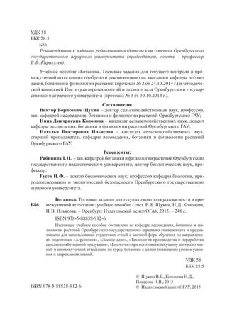 УДК 58
ББК 28.5
Б86
Рекомендовано к изданию редакционно-издательским советом Оренбургского
государственного аграрного университета (председатель совета – профессор
В.В. Каракулев).
Учебное пособие «Ботаника. Тестовые задания для текущего контроля и про-
межуточной аттестации» одобрено и рекомендовано на заседании кафедры лесове-
дения, ботаники и физиологии растений (протокол № 2 от 24.10.2014 г.) и методиче-
ской комиссией Института агротехнологий и лесного дела Оренбургского государ-
ственного аграрного университета (протокол № 3 от 30.10.2014 г.).
Составители:
Виктор Борисович Щукин – доктор сельскохозяйственных наук, профессор,
зав. кафедрой лесоведения, ботаники и физиологии растений Оренбургского ГАУ;
Нина Дмитриевна Кононова – кандидат сельскохозяйственных наук, доцент
кафедры лесоведения, ботаники и физиологии растений Оренбургского ГАУ;
Наталья Викторовна Ильясова – кандидат сельскохозяйственных наук,
старший преподаватель кафедры лесоведения, ботаники и физиологии растений
Оренбургского ГАУ.
Рецензенты:
РябининаЗ.Н. –зав.кафедройботаникиифизиологиирастенийОренбургского
государственного педагогического университета, доктор биологических наук, про-
фессор;
Гусев Н.Ф. – доктор биологических наук, профессор кафедры биологии, при-
родопользования и экологической безопасности Оренбургского государственного
аграрного университета.
Ботаника. Тестовые задания для текущего контроля успеваемости и про-
межуточной аттестации: учебное пособие / сост. В.Б. Щукин, Н.Д. Кононова,
Н.В. Ильясова. – Оренбург: Издательский центр ОГАУ, 2015. – 248 с.
ISBN 978-5-88838-912-6
Настоящее учебное пособие составлено на кафедре лесоведения, ботаники и фи-
зиологии растений Оренбургского государственного аграрного университета и предна-
значено для использования студентами очной и заочной форм обучения по направлени-
ям подготовки «Агрономия», «Лесное дело», «Технология производства и переработки
сельскохозяйственной продукции», «Биология» при поготовке к текущему контролю зна-
ний и промежуточной аттестации по курсу ботаники с целью повышения уровня усвое-
ния и закрепления знаний.
УДК 58
ББК 28.5
© Щукин В.Б., Кононова Н.Д.,
Ильясова Н.В., 2015
© Издательский центр ОГАУ, 2015ISBN 978-5-88838-912-6
Б86
Copyright ОАО «ЦКБ «БИБКОМ» & ООО «Aгентство Kнига-Cервис»
 