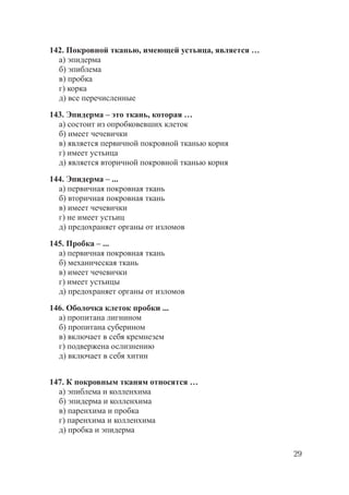 29
142. Покровной тканью, имеющей устьица, является …
а) эпидерма
б) эпиблема
в) пробка
г) корка
д) все перечисленные
143. Эпидерма – это ткань, которая …
а) состоит из опробковевших клеток
б) имеет чечевички
в) является первичной покровной тканью корня
г) имеет устьица
д) является вторичной покровной тканью корня
144. Эпидерма – ...
а) первичная покровная ткань
б) вторичная покровная ткань
в) имеет чечевички
г) не имеет устьиц
д) предохраняет органы от изломов
145. Пробка – ...
а) первичная покровная ткань
б) механическая ткань
в) имеет чечевички
г) имеет устьицы
д) предохраняет органы от изломов
146. Оболочка клеток пробки ...
а) пропитана лигнином
б) пропитана суберином
в) включает в себя кремнезем
г) подвержена ослизнению
д) включает в себя хитин
147. К покровным тканям относятся …
а) эпиблема и колленхима
б) эпидерма и колленхима
в) паренхима и пробка
г) паренхима и колленхима
д) пробка и эпидерма
Copyright ОАО «ЦКБ «БИБКОМ» & ООО «Aгентство Kнига-Cервис»
 