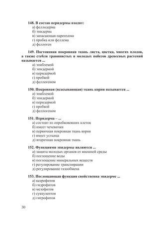 30
148. В состав перидермы входят:
а) феллодерма
б) эпидерма
в) запасающая паренхима
г) пробка или феллема
д) феллоген
149. Постоянная покровная ткань листа, цветка, многих плодов,
а также стебля травянистых и молодых побегов древесных растений
называется ...
а) эпиблемой
б) эпидермой
в) перидермой
г) пробкой
д) феллогеном
150. Покровная (всасывающая) ткань корня называется ...
а) эпиблемой
б) эпидермой
в) перидермой
г) пробкой
д) феллогеном
151. Перидерма – ...
а) состоит из опробковевших клеток
б) имеет чечевички
в) первичная покровная ткань корня
г) имеет устьица
д) вторичная покровная ткань
152. Функциями эпидермы являются ...
а) защита молодых органов от внешней среды
б) поглощение воды
в) поглощение минеральных веществ
г) регулирование транспирации
д) регулирование газообмена
153. Поглощающая функция свойственна эпидерме ...
а) ксерофитов
б) гидрофитов
в) мезофитов
г) суккулентов
д) гигрофитов
Copyright ОАО «ЦКБ «БИБКОМ» & ООО «Aгентство Kнига-Cервис»
 