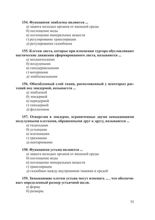 31
154. Функциями эпиблемы являются ...
а) защита молодых органов от внешней среды
б) поглощение воды
в) поглощение минеральных веществ
г) регулирование транспирации
д) регулирование газообмена
155. Клетки листа, которые при изменении тургора обусловливают
настические движения сформированного листа, называются ...
а) механическими
б) воздушными
в) гиподермальными
г) моторными
д) эпиблемальными
156. Обособленный слой ткани, расположенный у некоторых рас-
тений под эпидермой, называется ...
а) эпиблемой
б) эпидермой
в) перидермой
г) гиподермой
д) феллогеном
157. Отверстия в эпидерме, ограниченные двумя замыкающими
полулунными клетками, обращенными друг к другу, называются ...
а) гидатодами
б) устьицами
в) млечниками
г) тризомами
д) нектарниками
158. Функциями устьиц являются ...
а) защита молодых органов от внешней среды
б) поглощение воды
в) поглощение минеральных веществ
г) транспирация
д) газообмен между внутренними тканями и средой
159. Замыкающие клетки устьиц могут изменять ... , что обеспечи-
вает определенный размер устьичной щели.
а) форму
б) размеры
Copyright ОАО «ЦКБ «БИБКОМ» & ООО «Aгентство Kнига-Cервис»
 