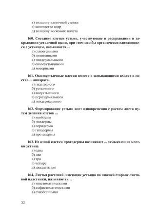 32
в) толщину клеточной стенки
г) количество ядер
д) толщину воскового налета
160. Соседние клетки устьиц, участвующие в раскрывании и за-
крывании устьичной щели, при этом как бы органически сливающие-
ся с устьицем, называются ...
а) схизогенными
б) лизигенными
в) эпидермальными
г) околоустьичными
д) моторными
161. Околоустьичные клетки вместе с замыкающими входят в со-
став ... аппарата.
а) гидатодного
б) устьичного
в) внеустьичного
г) перидермального
д) эпидермального
162. Формирование устьиц идет одновременно с ростом листа пу-
тем деления клеток ...
а) эпиблемы
б) эпидермы
в) перидермы
г) гиподермы
д) протодермы
163. Из одной клетки протодермы возникают ... замыкающие клет-
ки устьиц.
а) одна
б) две
в) три
г) четыре
д) двадцать две
164. Листья растений, имеющие устьица на нижней стороне листо-
вой пластинки, называются ...
а) эпистоматическими
б) амфистоматическими
в) схизогенными
Copyright ОАО «ЦКБ «БИБКОМ» & ООО «Aгентство Kнига-Cервис»
 