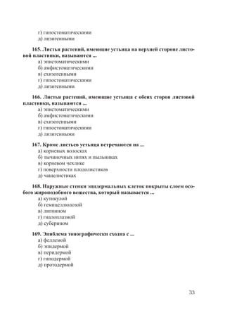 33
г) гипостоматическими
д) лизигенными
165. Листья растений, имеющие устьица на верхней стороне листо-
вой пластинки, называются ...
а) эпистоматическими
б) амфистоматическими
в) схизогенными
г) гипостоматическими
д) лизигенными
166. Листья растений, имеющие устьица с обеих сторон листовой
пластинки, называются ...
а) эпистоматическими
б) амфистоматическими
в) схизогенными
г) гипостоматическими
д) лизигенными
167. Кроме листьев устьица встречаются на ...
а) корневых волосках
б) тычиночных нитях и пыльниках
в) корневом чехлике
г) поверхности плодолистиков
д) чашелистиках
168. Наружные стенки эпидермальных клеток покрыты слоем осо-
бого жироподобного вещества, который называется ...
а) кутикулой
б) гемицеллюлозой
в) лигнином
г) гиалоплазмой
д) суберином
169. Эпиблема топографически сходна с ...
а) феллемой
б) эпидермой
в) перидермой
г) гиподермой
д) протодермой
Copyright ОАО «ЦКБ «БИБКОМ» & ООО «Aгентство Kнига-Cервис»
 