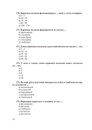 34
170. Корневые волоски функционируют ... дней, а затем отмирают.
а) 5–7
б) 10–20
в) 20–30
г) 40–50
д) 100–120
171. Корневые волоски формируются из клеток ...
а) протодермы
б) эпидермы
в) перидермы
г) гиподермы
д) эпиблемы
172. Длина корневых волосков у растений обычно составляет ... мм.
а) 1–2
б) 10–15
в) 25–30
г) 45–50
д) 60–80
173. У осок и злаков длина корневых водосков может достигать
до ... мм.
а) 2
б) 5
в) 8
г) 15
д) 30
174. По мере роста растения эпидерма на стебле и эпиблема на кор-
не заменяется ...
а) колленхимой
б) кутикулой
в) перидермой
г) склеренхимой
д) аэренхимой
175. Перидерма нарастает в толщину за счет ...
а) феллодермы
б) феллемы
в) эпиблемы
г) кутикулы
д) феллогена
Copyright ОАО «ЦКБ «БИБКОМ» & ООО «Aгентство Kнига-Cервис»
 