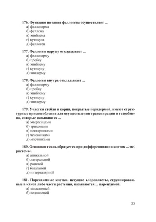 35
176. Функцию питания феллогена осуществляет ...
а) феллодерма
б) феллема
в) эпиблема
г) кутикула
д) феллоген
177. Феллоген наружу откладывает ...
а) феллодерму
б) пробку
в) эпиблему
г) кутикулу
д) эпидерму
178. Феллоген внутрь откладывает ...
а) феллодерму
б) пробку
в) эпиблему
г) кутикулу
д) эпидерму
179. Участки стебля и корня, покрытые перидермой, имеют струк-
турные приспособления для осуществления транспирации и газообме-
на, которые называются ...
а) эмергенцами
б) трихомами
в) нектарниками
г) чечевичками
д) млечниками
180. Основная ткань образуется при дифференциации клеток ... ме-
ристемы.
а) апикальной
б) латеральной
в) раневой
г) базальной
д) интеркалярной
181. Паренхимные клетки, несущие хлоропласты, сгруппирован-
ные в какой либо части растения, называются ... паренхимой.
а) запасающей
б) водоносной
Copyright ОАО «ЦКБ «БИБКОМ» & ООО «Aгентство Kнига-Cервис»
 