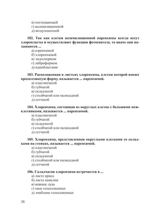 36
в) поглощающей
г) ассимиляционной
д) воздухоносной
182. Так как клетки ассимиляционной паренхимы всегда несут
хлоропласты и осуществляют функцию фотосинтеза, то иначе они на-
зываются ...
а) аэренхимой
б) хлоренхимой
в) эндоспермом
г) либриформом
д) идиобластами
183. Расположенная в листьях хлоренхима, клетки которой имеют
продолговатую форму, называется ... паренхимой.
а) пластинчатой
б) губчатой
в) складчатой
г) столбчатой или палисадной
д) сетчатой
184. Хлоренхима, состоящая из округлых клеток с большими меж-
клетниками, называется ... паренхимой.
а) пластинчатой
б) губчатой
в) складчатой
г) столбчатой или палисадной
д) сетчатой
185. Хлоренхима, представленная округлыми клетками со склад-
ками на стенках, называется ... паренхимой.
а) пластинчатой
б) губчатой
в) складчатой
г) столбчатой или палисадной
д) сетчатой
186. Складчатая хлоренхима встречается в ...
а) листе ириса
б) листе камелии
в) кожице лука
г) хвое голосеменных
д) эпиблеме голосеменных
Copyright ОАО «ЦКБ «БИБКОМ» & ООО «Aгентство Kнига-Cервис»
 