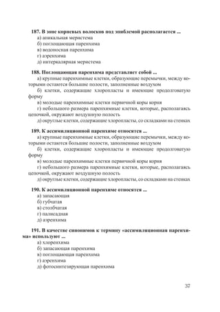 37
187. В зоне корневых волосков под эпиблемой располагается ...
а) апикальная меристема
б) поглощающая паренхима
в) водоносная паренхима
г) аэренхима
д) интеркалярная меристема
188. Поглощающая паренхима представляет собой ...
а) крупные паренхимные клетки, образующие перемычки, между ко-
торыми остаются большие полости, заполненные воздухом
б) клетки, содержащие хлоропласты и имеющие продолговатую
форму
в) молодые паренхимные клетки первичной коры корня
г) небольшого размера паренхимные клетки, которые, располагаясь
цепочкой, окружают воздушную полость
д) округлые клетки, содержащие хлоропласты, со складками на стенках
189. К ассимиляционной паренхиме относятся ...
а) крупные паренхимные клетки, образующие перемычки, между ко-
торыми остаются большие полости, заполненные воздухом
б) клетки, содержащие хлоропласты и имеющие продолговатую
форму
в) молодые паренхимные клетки первичной коры корня
г) небольшого размера паренхимные клетки, которые, располагаясь
цепочкой, окружают воздушную полость
д) округлые клетки, содержащие хлоропласты, со складками на стенках
190. К ассимиляционной паренхиме относятся ...
а) запасающая
б) губчатая
в) столбчатая
г) палисадная
д) аэренхима
191. В качестве синонимов к термину «ассимиляционная паренхи-
ма» используют ...
а) хлоренхима
б) запасающая паренхима
в) поглощающая паренхима
г) аэренхима
д) фотосинтезирующая паренхима
Copyright ОАО «ЦКБ «БИБКОМ» & ООО «Aгентство Kнига-Cервис»
 