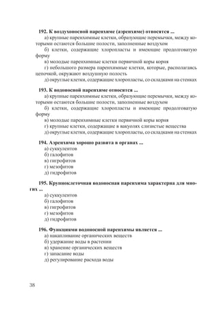 38
192. К воздухоносной паренхиме (аэренхиме) относятся ...
а) крупные паренхимные клетки, образующие перемычки, между ко-
торыми остаются большие полости, заполненные воздухом
б) клетки, содержащие хлоропласты и имеющие продолговатую
форму
в) молодые паренхимные клетки первичной коры корня
г) небольшого размера паренхимные клетки, которые, располагаясь
цепочкой, окружают воздушную полость
д) округлые клетки, содержащие хлоропласты, со складками на стенках
193. К водоносной паренхиме относятся ...
а) крупные паренхимные клетки, образующие перемычки, между ко-
торыми остаются большие полости, заполненные воздухом
б) клетки, содержащие хлоропласты и имеющие продолговатую
форму
в) молодые паренхимные клетки первичной коры корня
г) крупные клетки, содержащие в вакуолях слизистые вещества
д) округлые клетки, содержащие хлоропласты, со складками на стенках
194. Аэренхима хорошо развита в органах ...
а) суккулентов
б) галофитов
в) гигрофитов
г) мезофитов
д) гидрофитов
195. Крупноклеточная водоносная паренхима характерна для мно-
гих ...
а) суккулентов
б) галофитов
в) гигрофитов
г) мезофитов
д) гидрофитов
196. Функциями водоносной паренхимы является ...
а) накапливание органических веществ
б) удержание воды в растении
в) хранение органических веществ
г) запасание воды
д) регулирование расхода воды
Copyright ОАО «ЦКБ «БИБКОМ» & ООО «Aгентство Kнига-Cервис»
 