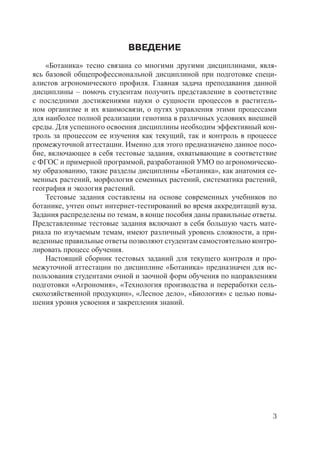 3
ВВЕДЕНИЕ
«Ботаника» тесно связана со многими другими дисциплинами, явля-
ясь базовой общепрофессиональной дисциплиной при подготовке специ-
алистов агрономического профиля. Главная задача преподавания данной
дисциплины – помочь студентам получить представление в соответствие
с последними достижениями науки о сущности процессов в раститель-
ном организме и их взаимосвязи, о путях управления этими процессами
для наиболее полной реализации генотипа в различных условиях внешней
среды. Для успешного освоения дисциплины необходим эффективный кон-
троль за процессом ее изучения как текущий, так и контроль в процессе
промежуточной аттестации. Именно для этого предназначено данное посо-
бие, включающее в себя тестовые задания, охватывающие в соответствие
с ФГОС и примерной программой, разработанной УМО по агрономическо-
му образованию, такие разделы дисциплины «Ботаника», как анатомия се-
менных растений, морфология семенных растений, систематика растений,
география и экология растений.
Тестовые задания составлены на основе современных учебников по
ботанике, учтен опыт интернет-тестирований во время аккредитаций вуза.
Задания распределены по темам, в конце пособия даны правильные ответы.
Представленные тестовые задания включают в себя большую часть мате-
риала по изучаемым темам, имеют различный уровень сложности, а при-
веденные правильные ответы позволяют студентам самостоятельно контро-
лировать процесс обучения.
Настоящий сборник тестовых заданий для текущего контроля и про-
межуточной аттестации по дисциплине «Ботаника» предназначен для ис-
пользования студентами очной и заочной форм обучения по направлениям
подготовки «Агрономия», «Технология производства и переработки сель-
скохозяйственной продукции», «Лесное дело», «Биология» с целью повы-
шения уровня усвоения и закрепления знаний.
Copyright ОАО «ЦКБ «БИБКОМ» & ООО «Aгентство Kнига-Cервис»
 