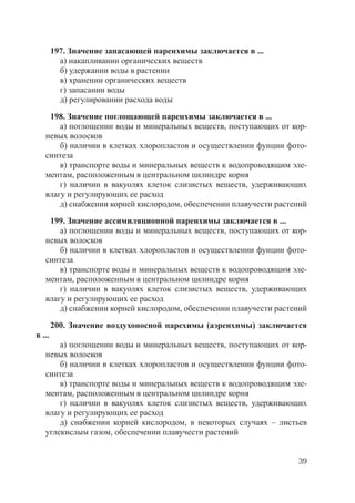 39
197. Значение запасающей паренхимы заключается в ...
а) накапливании органических веществ
б) удержании воды в растении
в) хранении органических веществ
г) запасании воды
д) регулировании расхода воды
198. Значение поглощающей паренхимы заключается в ...
а) поглощении воды и минеральных веществ, поступающих от кор-
невых волосков
б) наличии в клетках хлоропластов и осуществлении фунции фото-
синтеза
в) транспорте воды и минеральных веществ к водопроводящим эле-
ментам, расположенным в центральном цилиндре корня
г) наличии в вакуолях клеток слизистых веществ, удерживающих
влагу и регулирующих ее расход
д) снабжении корней кислородом, обеспечении плавучести растений
199. Значение ассимиляционной паренхимы заключается в ...
а) поглощении воды и минеральных веществ, поступающих от кор-
невых волосков
б) наличии в клетках хлоропластов и осуществлении фунции фото-
синтеза
в) транспорте воды и минеральных веществ к водопроводящим эле-
ментам, расположенным в центральном цилиндре корня
г) наличии в вакуолях клеток слизистых веществ, удерживающих
влагу и регулирующих ее расход
д) снабжении корней кислородом, обеспечении плавучести растений
200. Значение воздухоносной парехимы (аэренхимы) заключается
в ...
а) поглощении воды и минеральных веществ, поступающих от кор-
невых волосков
б) наличии в клетках хлоропластов и осуществлении фунции фото-
синтеза
в) транспорте воды и минеральных веществ к водопроводящим эле-
ментам, расположенным в центральном цилиндре корня
г) наличии в вакуолях клеток слизистых веществ, удерживающих
влагу и регулирующих ее расход
д) снабжении корней кислородом, в некоторых случаях – листьев
углекислым газом, обеспечении плавучести растений
Copyright ОАО «ЦКБ «БИБКОМ» & ООО «Aгентство Kнига-Cервис»
 