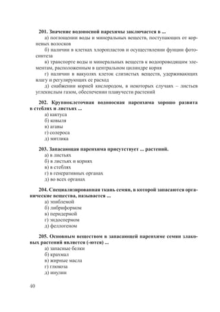 40
201. Значение водоносной парехимы заключается в ...
а) поглощении воды и минеральных веществ, поступающих от кор-
невых волосков
б) наличии в клетках хлоропластов и осуществлении фунции фото-
синтеза
в) транспорте воды и минеральных веществ к водопроводящим эле-
ментам, расположенным в центральном цилиндре корня
г) наличии в вакуолях клеток слизистых веществ, удерживающих
влагу и регулирующих ее расход
д) снабжении корней кислородом, в некоторых случаях – листьев
углекислым газом, обеспечении плавучести растений
202. Крупноклеточная водоносная паренхима хорошо развита
в стеблях и листьях ...
а) кактуса
б) ковыля
в) агавы
г) солероса
д) мятлика
203. Запасающая паренхима присутствует ... растений.
а) в листьях
б) в листьях и корнях
в) в стеблях
г) в генеративных органах
д) во всех органах
204. Специализированная ткань семян, в которой запасаются орга-
нические вещества, называется ...
а) эпиблемой
б) либриформом
в) перидермой
г) эндоспермом
д) феллогеном
205. Основным веществом в запасающей паренхиме семян злако-
вых растений является (-ются) ...
а) запасные белки
б) крахмал
в) жирные масла
г) глюкоза
д) инулин
Copyright ОАО «ЦКБ «БИБКОМ» & ООО «Aгентство Kнига-Cервис»
 