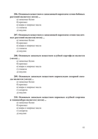 41
206. Основным веществом в запасающей паренхиме семян бобовых
растений является (-ются) ...
а) запасные белки
б) крахмал
в) жиры и жирные масла
г) глюкоза
д) инулин
207. Основным веществом в запасающей паренхиме семян маслич-
ных растений является(-ются) ...
а) запасные белки
б) крахмал
в) жиры и жирные масла
г) глюкоза
д) инулин
208. Основным запасным веществом клубней картофеля является
(-ются) ...
а) запасные белки
б) крахмал
в) жиры и жирные масла
г) глюкоза
д) инулин
209. Основным запасным веществом корнеплодов сахарной свек-
лы является (-ются) ...
а) запасные белки
б) крахмал
в) жиры и жирные масла
г) сахароза
д) инулин
210. Основным запасным веществом корневых клубней георгина
и топинамбура является (-ются) ...
а) запасные белки
б) крахмал
в) жиры и жирные масла
г) сахароза
д) инулин
Copyright ОАО «ЦКБ «БИБКОМ» & ООО «Aгентство Kнига-Cервис»
 