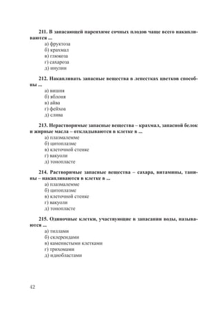 42
211. В запасающей паренхиме сочных плодов чаще всего накапли-
ваются ...
а) фруктоза
б) крахмал
в) глюкоза
г) сахароза
д) инулин
212. Накапливать запасные вещества в лепестках цветков способ-
ны ...
а) вишня
б) яблоня
в) айва
г) фейхоа
д) слива
213. Нерастворимые запасные вещества – крахмал, запасной белок
и жирные масла – откладываются в клетке в ...
а) плазмалемме
б) цитоплазме
в) клеточной стенке
г) вакуоли
д) тонопласте
214. Растворимые запасные вещества – сахара, витамины, тани-
ны – накапливаются в клетке в ...
а) плазмалемме
б) цитоплазме
в) клеточной стенке
г) вакуоли
д) тонопласте
215. Одиночные клетки, участвующие в запасании воды, называ-
ются ...
а) тиллами
б) склереидами
в) каменистыми клетками
г) трихомами
д) идиобластами
Copyright ОАО «ЦКБ «БИБКОМ» & ООО «Aгентство Kнига-Cервис»
 