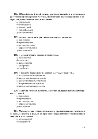 43
216. Обособленный слой ткани, располагающийся у некоторых
растений под эпидермой и часто выполняющий водозапасающую и во-
дорегулирующую функцию, называется ...
а) эпиблемой
б) феллогеном
в) гиподермой
г) либриформом
д) склеренхимой
217. Колленхима и склеренхима являются … тканями.
а) основными
б) проводящими
в) механическими
г) образовательными
д) покровными
218. К механическим тканям относятся …
а) колленхима
б) эпидерма
в) склеренхима
г) склереиды
д) эпиблема
219. К тканям, состоящим из живых клеток, относятся ...
а) колленхима и хлоренхима
б) склеренхима и колленхима
в) склеренхима и хлоренхима
г) хлоренхима и склереиды
д) склеренхима и склереиды
220. Наличие толстых клеточных стенок является признаком кле-
ток ... тканей.
а) основных
б) проводящих
в) механических
г) образовательных
д) покровных
221. Механическая ткань первичного происхождения, состоящая
из живых клеток с сильно и при этом неравномерно утолщенными
стенками, называется ...
а) колленхимой
б) эпидермой
Copyright ОАО «ЦКБ «БИБКОМ» & ООО «Aгентство Kнига-Cервис»
 