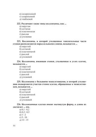 44
в) склеренхимой
г) хлоренхимой
д) эпиблемой
222. Различают такие типы колленхимы, как ...
а) округлая
б) сетчатая
в) пластинчатая
г) рыхлая
д) уголковая
223. Колленхима, в которой утолщенные тангентальные части
стенки располагаются параллельными слоями, называется ...
а) округлой
б) сетчатой
в) пластинчатой
г) рыхлой
д) уголковой
224. Колленхима, имеющая стенки, утолщенные в углах клеток,
называется ...
а) округлой
б) сетчатой
в) пластинчатой
г) рыхлой
д) уголковой
225. Колленхима с большими межклетниками, в которой утолще-
нию подвергаются участки стенок клеток, обращенные к межклетни-
кам, называется ...
а) округлой
б) сетчатой
в) пластинчатой
г) рыхлой
д) уголковой
226. Колленхимные клетки имеют вытянутую форму, а длина их
достигает ... мм.
а) 0,1–0,2
б) 0,3–0,5
в) 1–2
г) 5–10
д) 12–15
Copyright ОАО «ЦКБ «БИБКОМ» & ООО «Aгентство Kнига-Cервис»
 