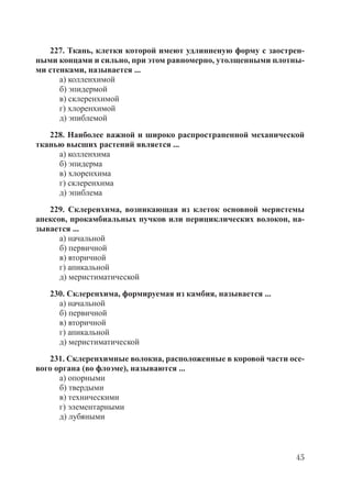 45
227. Ткань, клетки которой имеют удлинненую форму с заострен-
ными концами и сильно, при этом равномерно, утолщенными плотны-
ми стенками, называется ...
а) колленхимой
б) эпидермой
в) склеренхимой
г) хлоренхимой
д) эпиблемой
228. Наиболее важной и широко распространенной механической
тканью высших растений является ...
а) колленхима
б) эпидерма
в) хлоренхима
г) склеренхима
д) эпиблема
229. Склеренхима, возникающая из клеток основной меристемы
апексов, прокамбиальных пучков или перициклических волокон, на-
зывается ...
а) начальной
б) первичной
в) вторичной
г) апикальной
д) меристиматической
230. Склеренхима, формируемая из камбия, называется ...
а) начальной
б) первичной
в) вторичной
г) апикальной
д) меристиматической
231. Склеренхимные волокна, расположенные в коровой части осе-
вого органа (во флоэме), называются ...
а) опорными
б) твердыми
в) техническими
г) элементарными
д) лубяными
Copyright ОАО «ЦКБ «БИБКОМ» & ООО «Aгентство Kнига-Cервис»
 