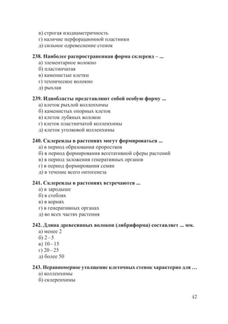 47
в) строгая изодиаметричность
г) наличие перфорационной пластинки
д) сильное одревеснение стенок
238. Наиболее распространенная форма склереид – ...
а) элементарное волокно
б) пластинчатая
в) каменистые клетки
г) техническое волокно
д) рыхлая
239. Идиобласты представляют собой особую форму ...
а) клеток рыхлой колленхимы
б) каменистых опорных клеток
в) клеток лубяных волокон
г) клеток пластинчатой колленхимы
д) клеток уголковой колленхимы
240. Склереиды в растениях могут формироваться ...
а) в период образования проростков
б) в период формирования вегетативной сферы растений
в) в период заложения генеративных органов
г) в период формирования семян
д) в течение всего онтогенеза
241. Склереиды в растениях встречаются ...
а) в зародыше
б) в стеблях
в) в корнях
г) в генеративных органах
д) во всех частях растения
242. Длина древесинных волокон (либриформа) составляет ... мм.
а) менее 2
б) 2–5
в) 10–15
г) 20–25
д) более 50
243. Неравномерное утолщение клеточных стенок характерно для …
а) колленхимы
б) склеренхимы
Copyright ОАО «ЦКБ «БИБКОМ» & ООО «Aгентство Kнига-Cервис»
 