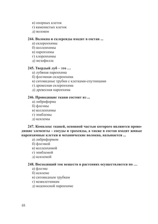 48
в) опорных клеток
г) каменистых клеток
д) волокон
244. Волокна и склереиды входят в состав ...
а) склеренхимы
б) колленхимы
в) паренхимы
г) хлоренхимы
д) мезофилла
245. Твердый луб – это …
а) лубяная паренхима
б) флоэмная склеренхима
в) ситовидные трубки с клетками-спутницами
г) древесная склеренхима
д) древесная паренхима
246. Проводящие ткани состоят из ...
а) либриформа
б) флоэмы
в) колленхимы
г) эпиблемы
д) ксилемы
247. Комплекс тканей, основной частью которого являются прово-
дящие элементы – сосуды и трахеиды, а также в состав входят живые
паренхимные клетки и механические волокна, называется ...
а) либриформом
б) флоэмой
в) колленхимой
г) эпиблемой
д) ксилемой
248. Восходящий ток веществ в растениях осуществляется по …
а) флоэме
б) ксилеме
в) ситовидным трубкам
г) межклетникам
д) водоносной паренхиме
Copyright ОАО «ЦКБ «БИБКОМ» & ООО «Aгентство Kнига-Cервис»
 