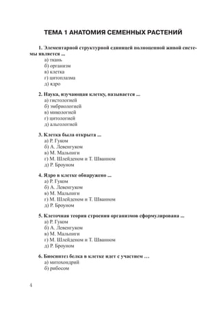 4
ТЕМА 1 АНАТОМИЯ СЕМЕННЫХ РАСТЕНИЙ
1. Элементарной структурной единицей полноценной живой систе-
мы является ...
а) ткань
б) организм
в) клетка
г) цитоплазма
д) ядро
2. Наука, изучающая клетку, называется ...
а) гистологией
б) эмбриологией
в) микологией
г) цитологией
д) альгологией
3. Клетка была открыта ...
а) Р. Гуком
б) А. Левенгуком
в) М. Мальпиги
г) М. Шлейденом и Т. Шванном
д) Р. Броуном
4. Ядро в клетке обнаружено ...
а) Р. Гуком
б) А. Левенгуком
в) М. Мальпиги
г) М. Шлейденом и Т. Шванном
д) Р. Броуном
5. Клеточная теория строения организмов сформулирована ...
а) Р. Гуком
б) А. Левенгуком
в) М. Мальпиги
г) М. Шлейденом и Т. Шванном
д) Р. Броуном
6. Биосинтез белка в клетке идет с участием …
а) митохондрий
б) рибосом
Copyright ОАО «ЦКБ «БИБКОМ» & ООО «Aгентство Kнига-Cервис»
 