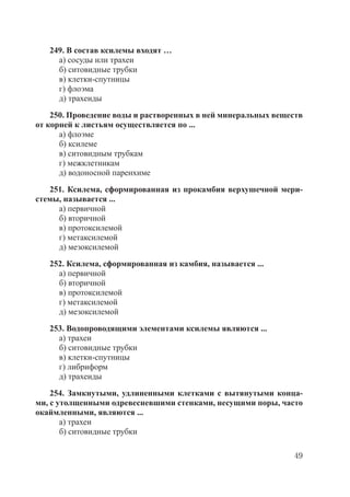 49
249. В состав ксилемы входят …
а) сосуды или трахеи
б) ситовидные трубки
в) клетки-спутницы
г) флоэма
д) трахеиды
250. Проведение воды и растворенных в ней минеральных веществ
от корней к листьям осуществляется по ...
а) флоэме
б) ксилеме
в) ситовидным трубкам
г) межклетникам
д) водоносной паренхиме
251. Ксилема, сформированная из прокамбия верхушечной мери-
стемы, называется ...
а) первичной
б) вторичной
в) протоксилемой
г) метаксилемой
д) мезоксилемой
252. Ксилема, сформированная из камбия, называется ...
а) первичной
б) вторичной
в) протоксилемой
г) метаксилемой
д) мезоксилемой
253. Водопроводящими элементами ксилемы являются ...
а) трахеи
б) ситовидные трубки
в) клетки-спутницы
г) либриформ
д) трахеиды
254. Замкнутыми, удлиненными клетками с вытянутыми конца-
ми, с утолщенными одревесневшими стенками, несущими поры, часто
окаймленными, являются ...
а) трахеи
б) ситовидные трубки
Copyright ОАО «ЦКБ «БИБКОМ» & ООО «Aгентство Kнига-Cервис»
 