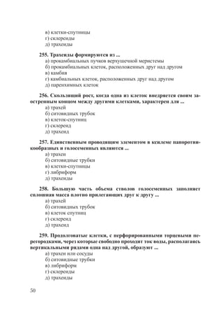 50
в) клетки-спутницы
г) склереиды
д) трахеиды
255. Трахеиды формируются из ...
а) прокамбиальных пучков верхушечной меристемы
б) прокамбиальных клеток, расположенных друг над другом
в) камбия
г) камбиальных клеток, расположенных друг над другом
д) паренхимных клеток
256. Скользящий рост, когда одна из клеток внедряется своим за-
остренным концом между другими клетками, характерен для ...
а) трахей
б) ситовидных трубок
в) клеток-спутниц
г) склереид
д) трахеид
257. Единственным проводящим элементом в ксилеме папоротни-
кообразных и голосеменных являются ...
а) трахеи
б) ситовидные трубки
в) клетки-спутницы
г) либриформ
д) трахеиды
258. Большую часть объема стволов голосеменных заполняет
сплошная масса плотно прилегающих друг к другу ...
а) трахей
б) ситовидных трубок
в) клеток спутниц
г) склереид
д) трахеид
259. Продолговатые клетки, с перфорированными торцевыми пе-
регородками, через которые свободно проходит ток воды, располагаясь
вертикальными рядами одна над другой, образуют ...
а) трахеи или сосуды
б) ситовидные трубки
в) либриформ
г) склереиды
д) трахеиды
Copyright ОАО «ЦКБ «БИБКОМ» & ООО «Aгентство Kнига-Cервис»
 