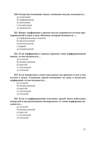 51
260. Отверстия, возникшие между члениками сосудов, называются ...
а) гидатодами
б) перфорациями
в) трихомами
г) склереидами
д) трахеидами
261. Вокруг перфорации в трахеях всегда сохраняется остаток про-
дырявленной стенки в виде ободочка, который называется ....
а) перфорационным пояском
б) протоксилемой
в) метаксилемой
г) коркой
д) склеренхимой
262. Если перфорацию в трахеях окружает один перфорационный
поясок, то она называется ...
а) сетчатой
б) множественной
в) простой
г) лестничной
д) точечной
263. Если поперечные стенки наклонены под прямым углом к оси
клетки и между члениками трахей возникнает не одна, а несколько
перфораций, то она называется ...
а) сетчатой
б) множественной
в) простой
г) лестничной
д) точечной
264. Если в перфорационной пластинке трахей много небольших
отверстий и они расположены беспорядочно, то такая перфорация на-
зывается ...
а) сетчатой
б) множественной
в) простой
г) лестничной
д) точечной
Copyright ОАО «ЦКБ «БИБКОМ» & ООО «Aгентство Kнига-Cервис»
 