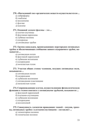 53
270. «Нисходящий ток» органических веществ осуществляется по ...
а) либриформу
б) эпиблеме
в) колленхиме
г) флоэме
д) ксилеме
271. Основной элемент флоэмы – это ...
а) клетки-спутницы
б) флоэмная паренхима
в) лубяные волокна
г) склереиды
д) ситовидные трубки
272. Группа канальцев, пронизывающих перегородки ситовидных
трубок и обеспечивающих сообщение живого содержимого трубок, на-
зывается ...
а) ситовидным полем
б) флоэмной паренхимой
в) лубяными волокнами
г) склереидами
д) мозолистым телом
273. Участки общих стенок члеников, несущих ситовидные поля,
называются ...
а) ситовидным полем
б) склереидами
в) лубяными волокнами
г) ситовидными пластинками
д) мозолистым телом
274. Сопровождающие клетки, осуществляющие физиологическую
функцию в тесном контакте с ситовидными трубками, называются ...
а) флоэмной паренхимой
б) клетками-спутницами
в) лубяными волокнами
г) склереидами
д) колленхимой
275. Совокупность элементов проводящих тканей – сосудов, трахе-
ид, ситовидных трубок с клетками-спутницами – составляет ...
а) элементарное волокно
б) техническое волокно
Copyright ОАО «ЦКБ «БИБКОМ» & ООО «Aгентство Kнига-Cервис»
 