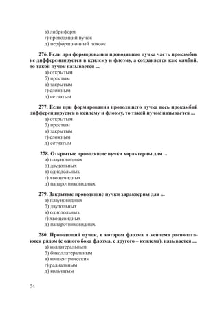 54
в) либриформ
г) проводящий пучок
д) перфорационный поясок
276. Если при формировании проводящего пучка часть прокамбия
не дифференцируется в ксилему и флоэму, а сохраняется как камбий,
то такой пучок называется ...
а) открытым
б) простым
в) закрытым
г) сложным
д) сетчатым
277. Если при формировании проводящего пучка весь прокамбий
дифференцируется в ксилему и флоэму, то такой пучок называется ...
а) открытым
б) простым
в) закрытым
г) сложным
д) сетчатым
278. Открытые проводящие пучки характерны для ...
а) плауновидных
б) двудольных
в) однодольных
г) хвощевидных
д) папаротниковидных
279. Закрытые проводящие пучки характерны для ...
а) плауновидных
б) двудольных
в) однодольных
г) хвощевидных
д) папаротниковидных
280. Проводящий пучок, в котором флоэма и ксилема располага-
ются рядом (с одного бока флоэма, с другого – ксилема), называется ...
а) коллатеральным
б) биколлатеральным
в) концентрическим
г) радиальным
д) кольчатым
Copyright ОАО «ЦКБ «БИБКОМ» & ООО «Aгентство Kнига-Cервис»
 