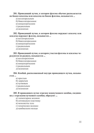 55
281. Проводящий пучок, в котором флоэма обычно располагается
по бокам ксилемы или ксилема по бокам флоэмы, называется ...
а) коллатеральным
б) биколлатеральным
в) концентрическим
г) радиальным
д) кольчатым
282. Проводящий пучок, в котором флоэма окружает ксилему или
ксилема окружает флоэму, называется ...
а) коллатеральным
б) биколлатеральным
в) концентрическим
г) радиальным
д) кольчатым
283. Проводящий пучок, в котором участки флоэмы и ксилемы че-
редуются по радиусу, называется ...
а) коллатеральным
б) биколлатеральным
в) концентрическим
г) радиальным
д) кольчатым
284. Камбий, расположенный внутри проводящего пучка, называ-
ется ...
а) простым
б) закрытым
в) пучковым
г) радиальным
д) кольчатым
285. В проводящем пучке отрезки межпучкового камбия, соединя-
ясь с отрезками пучкового камбия, образуют ...
а) элементарное волокно
б) ситовидную пластинку
в) мозолистое тело
г) техническое волокно
д) камбиальное кольцо
Copyright ОАО «ЦКБ «БИБКОМ» & ООО «Aгентство Kнига-Cервис»
 