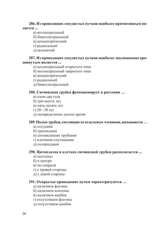 56
286. Из проводящих сосудистых пучков наиболее примитивным яв-
ляется ...
а) коллатеральный
б) биколлатеральный
в) концентрический
г) радиальный
д) кольчатый
287. Из проводящих сосудистых пучков наиболее эволюционно про-
двинутым является ...
а) коллатеральный открытого типа
б) коллатеральный закрытого типа
в) концентрический
г) радиальный
д) биколлатеральный
288. Ситовидная трубка функционирует в растении …
а) один-два года
б) три-шесть лет
в) пять-десять лет
г) 20–30 лет
д) неопределенно долгое время
289. Полые трубки, состоящие из отдельных члеников, называются …
а) сосудами
б) трахеидами
в) ситовидными трубками
г) клетками-спутницами
д) склереидами
290. Цитоплазма в клетках ситовидной трубки располагается ...
а) постенно
б) в центре
в) по спирали
г) с правой стороны
д) с левой стороны
291. Открытые проводящие пучки характеризуются …
а) наличием флоэмы
б) наличием ксилемы
в) наличием камбия
г) отсутствием флоэмы
д) отсутствием камбия
Copyright ОАО «ЦКБ «БИБКОМ» & ООО «Aгентство Kнига-Cервис»
 