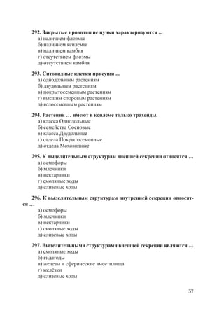 57
292. Закрытые проводящие пучки характеризуются ...
а) наличием флоэмы
б) наличием ксилемы
в) наличием камбия
г) отсутствием флоэмы
д) отсутствием камбия
293. Ситовидные клетки присущи ...
а) однодольным растениям
б) двудольным растениям
в) покрытосеменным растениям
г) высшим споровым растениям
д) голосеменным растениям
294. Растения … имеют в ксилеме только трахеиды.
а) класса Однодольные
б) семейства Сосновые
в) класса Двудольные
г) отдела Покрытосеменные
д) отдела Моховидные
295. К выделительным структурам внешней секреции относятся …
а) осмофоры
б) млечники
в) нектарники
г) смоляные ходы
д) слизевые ходы
296. К выделительным структурам внутренней секреции относят-
ся …
а) осмофоры
б) млечники
в) нектарники
г) смоляные ходы
д) слизевые ходы
297. Выделительными структурами внешней секреции являются …
а) смоляные ходы
б) гидатоды
в) железы и сферические вместилища
г) желёзки
д) слизевые ходы
Copyright ОАО «ЦКБ «БИБКОМ» & ООО «Aгентство Kнига-Cервис»
 