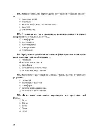 58
298. Выделительными структурами внутренней секреции являют-
ся …
а) смоляные ходы
б) гидатоды
в) железы и сферические вместилища
г) желёзки
д) слизевые ходы
299. Отдельные клетки и продольные цепочки слившихся клеток,
содержащие латекс, называются …
а) осмофорами
б) млечниками
в) идиобластами
г) нектарниками
д) гидатодами
300. В результате расхождения клеток и формирования межклетни-
ков в молодых тканях образуются …
а) гидатоды
б) железистые волоски
в) осмофоры
г) схизогенные вместилища
д) лизигенные вместилища
301. В результате растворения (лизиса) группы клеток в тканях об-
разуются …
а) гидатоды
б) железистые волоски
в) осмофоры
г) схозогенные вместилища
д) лизигенные вместилища
302. Лизигенные вместилища характерны для представителей
рода …
а) Picea
б) Citrus
в) Larix
г) Pinus
д) Abies
Copyright ОАО «ЦКБ «БИБКОМ» & ООО «Aгентство Kнига-Cервис»
 