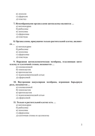 5
в) лизосом
г) сферосом
д) пластид
7. Немембранными органеллами цитоплазмы являются …
а) митохондрии
б) рибосомы
в) лизосомы
г) сферосомы
д) пластиды
8. Органеллами, присущими только растительной клетке, являют-
ся …
а) митохондрии
б) рибосомы
в) лизосомы
г) сферосомы
д) пластиды
9. Наружная цитоплазматическая мембрана, отделяющая цито-
плазму от клеточной стенки, называется …
а) плазмалеммой
б) тонопластом
в) протопластом
г) эндоплазматической сетью
д) сферосомой
10. Внутренняя вакуолярная мембрана, играющая барьерную
роль, называется ...
а) плазмалеммой
б) тонопластом
в) протопластом
г) эндоплазматической сетью
д) сферосомой
11. Только в растительной клетке есть …
а) митохондрии
б) рибосомы
в) лизосомы
г) сферосомы
д) клеточная стенка из целлюлозы
Copyright ОАО «ЦКБ «БИБКОМ» & ООО «Aгентство Kнига-Cервис»
 