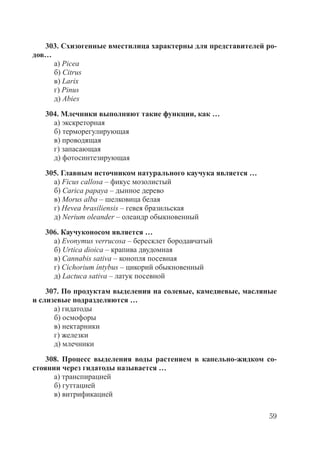 59
303. Схизогенные вместилица характерны для представителей ро-
дов…
а) Picea
б) Citrus
в) Larix
г) Pinus
д) Abies
304. Млечники выполняют такие функции, как …
а) экскреторная
б) терморегулирующая
в) проводящая
г) запасающая
д) фотосинтезирующая
305. Главным источником натурального каучука является …
а) Ficus callosa – фикус мозолистый
б) Carica papaya – дынное дерево
в) Morus alba – шелковица белая
г) Hevea brasiliensis – гевея бразильская
д) Nerium oleander – олеандр обыкновенный
306. Каучуконосом является …
а) Evonymus verrucosa – бересклет бородавчатый
б) Urtica dioica – крапива двудомная
в) Cannabis sativa – конопля посевная
г) Cichorium íntybus – цикорий обыкновенный
д) Lactuca sativa – латук посевной
307. По продуктам выделения на солевые, камедиевые, масляные
и слизевые подразделяются …
а) гидатоды
б) осмофоры
в) нектарники
г) железки
д) млечники
308. Процесс выделения воды растением в капельно-жидком со-
стоянии через гидатоды называется …
а) транспирацией
б) гуттацией
в) витрификацией
Copyright ОАО «ЦКБ «БИБКОМ» & ООО «Aгентство Kнига-Cервис»
 