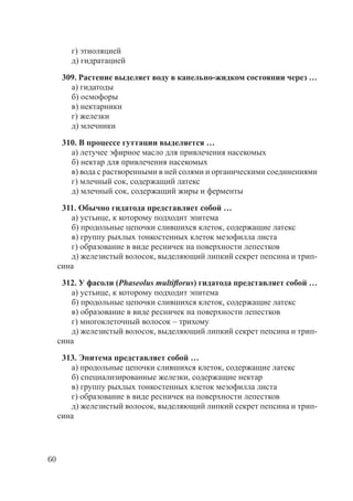 60
г) этиоляцией
д) гидратацией
309. Растение выделяет воду в капельно-жидком состоянии через …
а) гидатоды
б) осмофоры
в) нектарники
г) железки
д) млечники
310. В процессе гуттации выделяется …
а) летучее эфирное масло для привлечения насекомых
б) нектар для привлечения насекомых
в) вода с растворенными в ней солями и органическими соединениями
г) млечный сок, содержащий латекс
д) млечный сок, содержащий жиры и ферменты
311. Обычно гидатода представляет собой …
а) устьице, к которому подходит эпитема
б) продольные цепочки слившихся клеток, содержащие латекс
в) группу рыхлых тонкостенных клеток мезофилла листа
г) образование в виде ресничек на поверхности лепестков
д) железистый волосок, выделяющий липкий секрет пепсина и трип-
сина
312. У фасоли (Phaseolus multiﬂorus) гидатода представляет собой …
а) устьице, к которому подходит эпитема
б) продольные цепочки слившихся клеток, содержащие латекс
в) образование в виде ресничек на поверхности лепестков
г) многоклеточный волосок – трихому
д) железистый волосок, выделяющий липкий секрет пепсина и трип-
сина
313. Эпитема представляет собой …
а) продольные цепочки слившихся клеток, содержащие латекс
б) специализированные железки, содержащие нектар
в) группу рыхлых тонкостенных клеток мезофилла листа
г) образование в виде ресничек на поверхности лепестков
д) железистый волосок, выделяющий липкий секрет пепсина и трип-
сина
Copyright ОАО «ЦКБ «БИБКОМ» & ООО «Aгентство Kнига-Cервис»
 