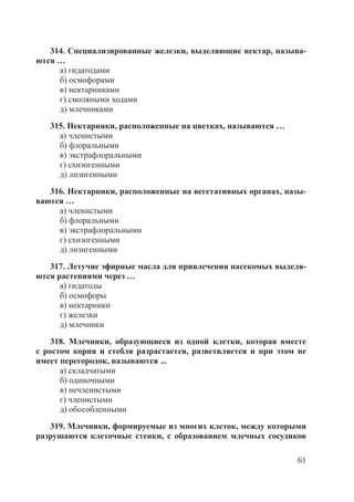 61
314. Специализированные железки, выделяющие нектар, называ-
ются …
а) гидатодами
б) осмофорами
в) нектарниками
г) смоляными ходами
д) млечниками
315. Нектарники, расположенные на цветках, называются …
а) членистыми
б) флоральными
в) экстрафлоральными
г) схизогенными
д) лизигенными
316. Нектарники, расположенные на вегетативных органах, назы-
ваются …
а) членистыми
б) флоральными
в) экстрафлоральными
г) схизогенными
д) лизигенными
317. Летучие эфирные масла для привлечения насекомых выделя-
ются растениями через …
а) гидатоды
б) осмофоры
в) нектарники
г) железки
д) млечники
318. Млечники, образующиеся из одной клетки, которая вместе
с ростом корня и стебля разрастается, разветвляется и при этом не
имеет перегородок, называются ...
а) складчатыми
б) одиночными
в) нечленистыми
г) членистыми
д) обособленными
319. Млечники, формируемые из многих клеток, между которыми
разрушаются клеточные стенки, с образованием млечных сосудиков
Copyright ОАО «ЦКБ «БИБКОМ» & ООО «Aгентство Kнига-Cервис»
 