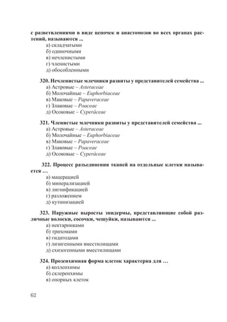 62
с разветвлениями в виде цепочек и анастомозов во всех органах рас-
тений, называются ...
а) складчатыми
б) одиночными
в) нечленистыми
г) членистыми
д) обособленными
320. Нечленистые млечники развиты у представителей семейства ...
а) Астровые – Asteraceae
б) Молочайные – Euphorbiaceae
в) Маковые – Papaveraceae
г) Злаковые – Poaceae
д) Осоковые – Cyperáceae
321. Членистые млечники развиты у представителей семейства ...
а) Астровые – Asteraceae
б) Молочайные – Euphorbiaceae
в) Маковые – Papaveraceae
г) Злаковые – Poaceae
д) Осоковые – Cyperáceae
322. Процесс разъединения тканей на отдельные клетки называ-
ется …
а) мацерацией
б) минерализацией
в) лигнификацией
г) разложением
д) кутинизацией
323. Наружные выросты эпидермы, представляющие собой раз-
личные волоски, сосочки, чешуйки, называются ...
а) нектарниками
б) трихомами
в) гидатодами
г) лизигенными вместилищами
д) схизогенными вместилищами
324. Прозенхимная форма клеток характерна для …
а) колленхимы
б) склеренхимы
в) опорных клеток
Copyright ОАО «ЦКБ «БИБКОМ» & ООО «Aгентство Kнига-Cервис»
 