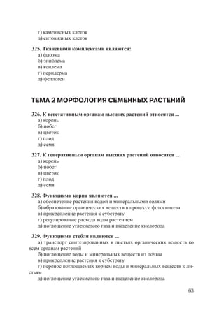 63
г) каменисных клеток
д) ситовидных клеток
325. Тканевыми комплексами являются:
а) флоэма
б) эпиблема
в) ксилема
г) перидерма
д) феллоген
ТЕМА 2 МОРФОЛОГИЯ СЕМЕННЫХ РАСТЕНИЙ
326. К вегетативным органам высших растений относятся ...
а) корень
б) побег
в) цветок
г) плод
д) семя
327. К генеративным органам высших растений относятся ...
а) корень
б) побег
в) цветок
г) плод
д) семя
328. Функциями корня являются ...
а) обеспечение растения водой и минеральными солями
б) образование органических веществ в процессе фотосинтеза
в) прикрепление растения к субстрату
г) регулирование расхода воды растением
д) поглощение углекислого газа и выделение кислорода
329. Функциями стебля являются ...
а) транспорт синтезированных в листьях органических веществ ко
всем органам растений
б) поглощение воды и минеральных веществ из почвы
в) прикрепление растения к субстрату
г) перенос поглощаемых корнем воды и минеральных веществ к ли-
стьям
д) поглощение углекислого газа и выделение кислорода
Copyright ОАО «ЦКБ «БИБКОМ» & ООО «Aгентство Kнига-Cервис»
 