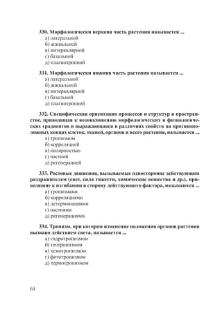 64
330. Морфологически верхняя часть растения называется ...
а) латеральной
б) апикальной
в) интеркалярной
г) базальной
д) плагиотропной
331. Морфологически нижняя часть растения называется ...
а) латеральной
б) апикальной
в) интеркалярной
г) базальной
д) плагиотропной
332. Специфическая ориентация процессов и структур в простран-
стве, приводящая к возникновению морфологических и физиологиче-
ских градиентов и выражающаяся в различиях свойств на противопо-
ложных концах клеток, тканей, органов и всего растения, называется ...
а) тропизмом
б) корреляцией
в) полярностью
г) настией
д) регенерацией
333. Ростовые движения, вызываемые односторонне действующим
раздражителем (свет, сила тяжести, химические вещества и др.), при-
водящие к изгибанию в сторону действующего фактора, называются ...
а) тропизмами
б) корреляциями
в) детерминациями
г) настиями
д) регенерациями
334. Тропизм, при котором изменение положения органов растения
вызвано действием света, называется ...
а) гидротропизмом
б) геотропизмом
в) хемотропизмом
г) фототропизмом
д) термотропизмом
Copyright ОАО «ЦКБ «БИБКОМ» & ООО «Aгентство Kнига-Cервис»
 