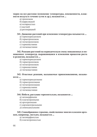 66
мерно на все растение (изменение температуры, освещенности, влаж-
ности воздуха в течение суток и др.), называется ...
а) тропизмом
б) корреляцией
в) полярностью
г) настией
д) регенерацией
341. Движение растений при изменении температуры называется ...
а) термопериодизмом
б) термотропизмом
в) тигмотропизмом
г) термонастиями
д) тигмонастиями
342. Реакция растений на периодическую смену повышенных и по-
ниженных температур, выражающаяся в изменении процессов роста
и развития, называется ...
а) термопериодизмом
б) термотропизмом
в) тигмотропизмом
г) термонастиями
д) тигмонастиями
343. Ответные реакции, вызываемые прикосновениями, называ-
ются ...
а) термопериодизмами
б) термотропизмами
в) тигмотропизмами
г) термонастиями
д) тигмонастиями
344. Побеги, растущие горизонтально, называются ...
а) зигоморфными
б) плагиотропными
в) ортотропными
г) дорзовентральными
д) симподиальными
345. Спинобрюшное строение, свойственное многим плоским орга-
нам, например, листьям, называется ...
а) зигоморфностью
б) плагиотропностью
Copyright ОАО «ЦКБ «БИБКОМ» & ООО «Aгентство Kнига-Cервис»
 