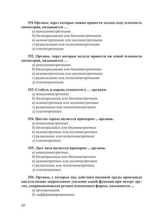 68
351.Органы, через которые можно провести только одну плоскость
симметрии, называются …
а) моносимметричными
б) билатеральными или бисимметричными
в) асимметричными или несимметричными
г) радиальными или полисимметричными
д) плагиотропными
352. Органы, через которые нельзя провести ни одной плоскости
симметрии, называются …
а) моносимметричными
б) билатеральными или бисимметричными
в) асимметричными или несимметричными
г) радиальными или полисимметричными
д) плагиотропными
353. Стебель и корень относятся к … органам.
а) моносимметричным
б) билатеральным или бисимметричным
в) асимметричным или несимметричным
г) радиальным или полисимметричным
д) плагиотропным
354. Цветок гороха является примером ... органов.
а) моносимметричных
б) билатеральных или бисимметричных
в) асимметричных или несимметричных
г) радиальных или полисимметричных
д) плагиотропных
355. Лист вяза является примером ... органов.
а) моносимметричных
б) билатеральных или бисимметричных
в) асимметричных или несимметричных
г) радиальных или полисимметричных
д) плагиотропных
356. Органы, у которых под действим внешней среды произошло
наследственно закрепленное усиление одной функции при потере дру-
гих, сопровожающееся резким изменением формы, называются ...
а) ортотропными
б) дифференцированными
Copyright ОАО «ЦКБ «БИБКОМ» & ООО «Aгентство Kнига-Cервис»
 