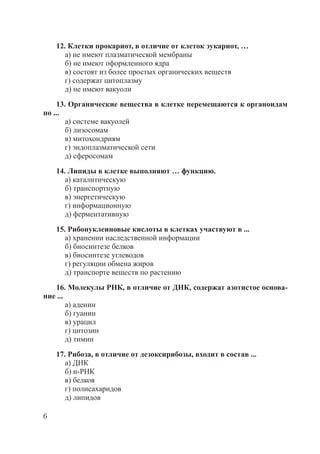 6
12. Клетки прокариот, в отличие от клеток эукариот, …
а) не имеют плазматической мембраны
б) не имеют оформленного ядра
в) состоят из более простых органических веществ
г) содержат цитоплазму
д) не имеют вакуоли
13. Органические вещества в клетке перемещаются к органоидам
по ...
а) системе вакуолей
б) лизосомам
в) митохондриям
г) эндоплазматической сети
д) сферосомам
14. Липиды в клетке выполняют … функцию.
а) каталитическую
б) транспортную
в) энергетическую
г) информационную
д) ферментативную
15. Рибонуклеиновые кислоты в клетках участвуют в ...
а) хранении наследственной информации
б) биосинтезе белков
в) биосинтезе углеводов
г) регуляции обмена жиров
д) транспорте веществ по растению
16. Молекулы РНК, в отличие от ДНК, содержат азотистое основа-
ние ...
а) аденин
б) гуанин
в) урацил
г) цитозин
д) тимин
17. Рибоза, в отличие от дезоксирибозы, входит в состав ...
а) ДНК
б) и-РНК
в) белков
г) полисахаридов
д) липидов
Copyright ОАО «ЦКБ «БИБКОМ» & ООО «Aгентство Kнига-Cервис»
 