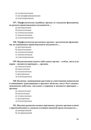 69
в) тотипотентными
г) метаморфизированными
д) плагиотропными
357. Морфологически подобные органы со сходными функциями,
но разным происхождением называются ...
а) ортотропными
б) аналогичными
в) тотипотентными
г) гомологичными
д) плагиотропными
358. Морфологически различные органы с различными функция-
ми, но одинаковым происхождением называются ...
а) ортотропными
б) аналогичными
в) тотипотентными
г) гомологичными
д) плагиотропными
359. Видоизменения какого-либо одного органа – стебля, листа или
корня – являются примером ... органов.
а) гомологичных
б) аналогичных
в) тотипотентных
г) ортотропных
д) плагиотропных
360. Колючки, защищающие растения от уничтожения животными
и снижающие транспирацию в аридных областях, могут быть видоиз-
мененными побегами, листьями и корнями и являются примером ...
органов.
а) гомологичных
б) аналогичных
в) тотипотентных
г) ортотропных
д) плагиотропных
361. Явление развития сходных признаков у разных органов в связи
с приспособлением к сходным условиям внешней среды называется ...
а) конвергенцией
б) детерминацией
Copyright ОАО «ЦКБ «БИБКОМ» & ООО «Aгентство Kнига-Cервис»
 