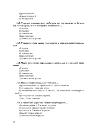 70
в) регенерацией
г) транскрипцией
д) мацерацией
362. Участок зародышевого стебелька под семядолями до базаль-
ной части зародышевого корешка называется ...
а) тиллом
б) рахисом
в) эпикотилем
г) гипокотилем
д) семядольным узлом
363. Участок стебля между семядолями и первым листом называ-
ется ...
а) тиллом
б) рахисом
в) эпикотилем
г) гипокотилем
д) семядольным узлом
364. Место сочленения зародышевого стебелька и семядолей назы-
вается ...
а) тиллом
б) рахисом
в) эпикотилем
г) гипокотилем
д) семядольным узлом
365. Придаточными называются корни …
а) развивающиеся из зародышевого корешка семени
б) отходящие от главного корня
в) возникающие на стеблях и листьях, на подземных метаморфозах
побега
г) отходящие от боковых корней
д) все, кроме главного
366. Смешанная корневая система формируется …
а) придаточными и боковыми корнями
б) главным и придаточными корнями
в) главным и боковыми корнями
г) всеми типами корней
д) придаточными корнями
Copyright ОАО «ЦКБ «БИБКОМ» & ООО «Aгентство Kнига-Cервис»
 