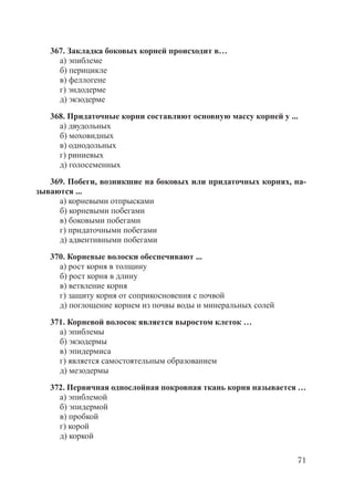71
367. Закладка боковых корней происходит в…
а) эпиблеме
б) перицикле
в) феллогене
г) эндодерме
д) экзодерме
368. Придаточные корни составляют основную массу корней у ...
а) двудольных
б) моховидных
в) однодольных
г) риниевых
д) голосеменных
369. Побеги, возникшие на боковых или придаточных корнях, на-
зываются ...
а) корневыми отпрысками
б) корневыми побегами
в) боковыми побегами
г) придаточными побегами
д) адвентивными побегами
370. Корневые волоски обеспечивают ...
а) рост корня в толщину
б) рост корня в длину
в) ветвление корня
г) защиту корня от соприкосновения с почвой
д) поглощение корнем из почвы воды и минеральных солей
371. Корневой волосок является выростом клеток …
а) эпиблемы
б) экзодермы
в) эпидермиса
г) является самостоятельным образованием
д) мезодермы
372. Первичная однослойная покровная ткань корня называется …
а) эпиблемой
б) эпидермой
в) пробкой
г) корой
д) коркой
Copyright ОАО «ЦКБ «БИБКОМ» & ООО «Aгентство Kнига-Cервис»
 