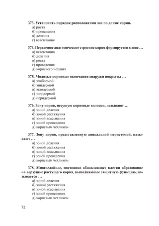72
373. Установить порядок расположения зон по длине корня.
а) роста
б) проведения
в) деления
г) всасывания
374. Первичное анатомическое строение корня формируется в зоне …
а) всасывания
б) деления
в) роста
г) проведения
д) корневого чехлика
375. Молодые корневые окончания снаружи покрыты …
а) эпиблемой
б) эпидермой
в) экзодермой
г) эндодермой
д) перидермой
376. Зону корня, несущую корневые волоски, называют …
а) зоной деления
б) зоной растяжения
в) зоной всасывания
г) зоной проведения
д) корневым чехликом
377. Зону корня, представленную апикальной меристемой, назы-
вают …
а) зоной деления
б) зоной растяжения
в) зоной всасывания
г) зоной проведения
д) корневым чехликом
378. Многослойное, постоянно обновляющее клетки образование
на верхушке растущего корня, выполняющее защитную функцию, на-
зывается …
а) зоной деления
б) зоной растяжения
в) зоной всасывания
г) зоной проведения
д) корневым чехликом
Copyright ОАО «ЦКБ «БИБКОМ» & ООО «Aгентство Kнига-Cервис»
 