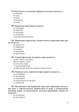 73
379. Растением, не имеющим корневых волосков, является …
а) пшеница
б) горох
в) редис
г) кувшинка
д) перец
380. Первичная кора корня включает:
а) эндодерму
б) перицикл
в) экзодерму
г) мезодерму
д) центральный цилиндр
381. Первичной меристемой, дающей начало первичной коре кор-
ня, является …
а) дерматоген
б) периблема
в) плерома
г) прокамбий
д) протодерма
382. Главной функцией экзодермы корня является ...
а) рост корня в толщину
б) рост корня в длину
в) ветвление корня
г) защитная функция
д) образование веществ в процессе фотосинтеза
383. Основная часть первичной коры корня называется …
а) мезодермой
б) экзодермой
в) эндодермой
г) центральным цилиндром
д) эпиблемой
384. Внутренний слой первичной коры, регулирующий поступле-
ние воды в горизонтальном направлении из коры к центральному
цилиндру корня, где расположены элементы проводящих тканей, на-
зывается …
а) экзодермой
б) мезодермой
Copyright ОАО «ЦКБ «БИБКОМ» & ООО «Aгентство Kнига-Cервис»
 
